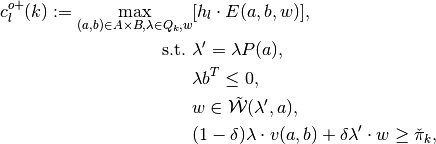c^{o+}_l(k):=\max_{(a,b) \in A \times B,\lambda\in Q_k, w}& [h_l \cdot E(a,b,w)],
\\
\text{s.t.}\,\,&\lambda'=\lambda P(a),
\\
& \lambda b^T \leq 0,
\\
& w\in \tilde{\mathcal{W}}(\lambda', a),
\\
& (1-\delta)\lambda \cdot v(a,b)+\delta \lambda' \cdot w\geq \check{\pi}_k,