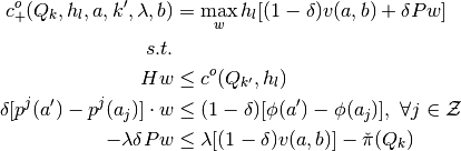 c_{+}^{o}(Q_k,h_l,a,k',\lambda,b) &
 = \max_{w} h_l [ (1-\delta)v(a,b) + \delta P w ]
 \\
 s.t. &
\\
 H w & \leq c^{o}(Q_{k'}, h_l)
 \\
 \delta[p^j(a')-p^j(a_j)]\cdot w & \leq (1-\delta) [\phi(a')-\phi(a_j)], \  \forall j \in \mathcal{Z}
 \\
 -\lambda \delta P w &
 \leq \lambda [ (1-\delta)v(a,b) ] - \check{\pi}(Q_{k})